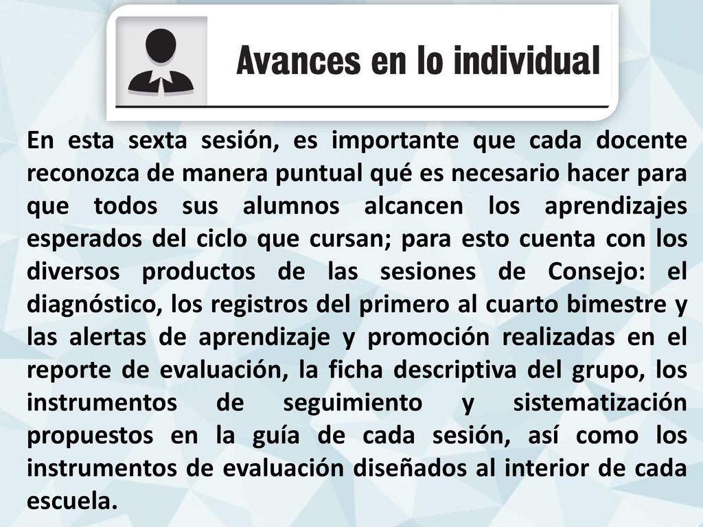 En esta sexta sesión, es importante que cada docente reconozca de manera puntual qué es necesario hacer para que todos sus alumnos alcancen los aprendizajes esperados del ciclo que cursan; para esto cuenta con los diversos productos de las sesiones de Consejo: el diagnóstico, los registros del primero al cuarto bimestre y las alertas de aprendizaje y promoción realizadas en el reporte de evaluación, la ficha descriptiva del grupo, los instrumentos de seguimiento y sistematización propuestos en la guía de cada sesión, así como los instrumentos de evaluación diseñados al interior de cada escuela.