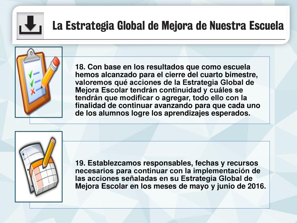 18. Con base en los resultados que como escuela hemos alcanzado para el cierre del cuarto bimestre, valoremos qué acciones de la Estrategia Global de Mejora Escolar tendrán continuidad y cuáles se tendrán que modificar o agregar, todo ello con la finalidad de continuar avanzando para que cada uno de los alumnos logre los aprendizajes esperados.
