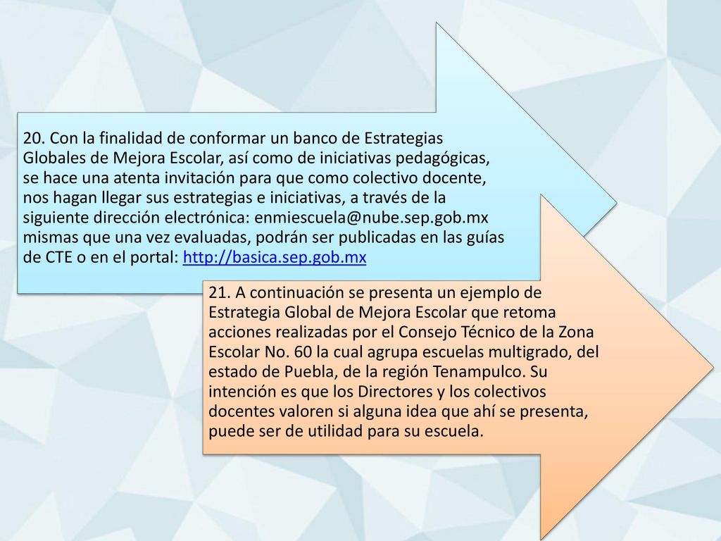 20. Con la finalidad de conformar un banco de Estrategias Globales de Mejora Escolar, así como de iniciativas pedagógicas, se hace una atenta invitación para que como colectivo docente, nos hagan llegar sus estrategias e iniciativas, a través de la siguiente dirección electrónica: mismas que una vez evaluadas, podrán ser publicadas en las guías de CTE o en el portal: