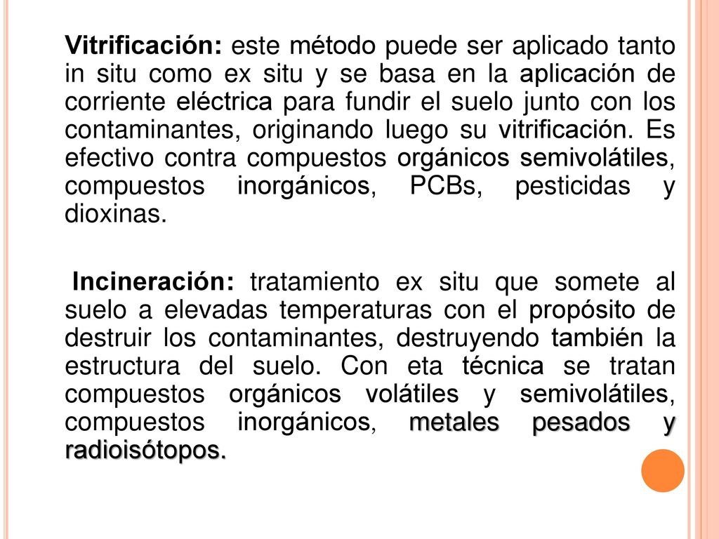 Vitrificación: este método puede ser aplicado tanto in situ como ex situ y se basa en la aplicación de corriente eléctrica para fundir el suelo junto con los contaminantes, originando luego su vitrificación. Es efectivo contra compuestos orgánicos semivolátiles, compuestos inorgánicos, PCBs, pesticidas y dioxinas.