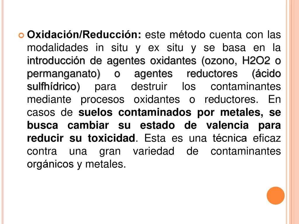 Oxidación/Reducción: este método cuenta con las modalidades in situ y ex situ y se basa en la introducción de agentes oxidantes (ozono, H2O2 o permanganato) o agentes reductores (ácido sulfhídrico) para destruir los contaminantes mediante procesos oxidantes o reductores.