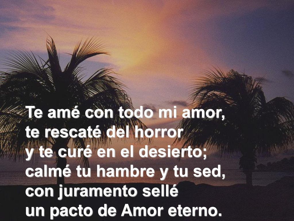 Te amé con todo mi amor, te rescaté del horror y te curé en el desierto; calmé tu hambre y tu sed, con juramento sellé un pacto de Amor eterno.