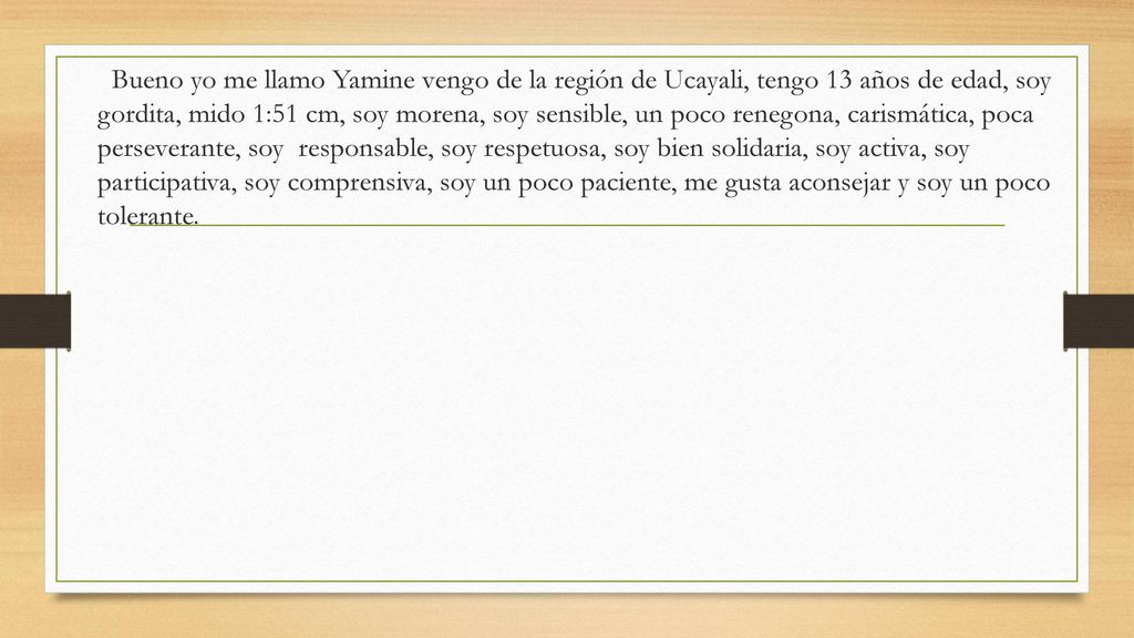 Bueno yo me llamo Yamine vengo de la región de Ucayali, tengo 13 años de edad, soy gordita, mido 1:51 cm, soy morena, soy sensible, un poco renegona, carismática, poca perseverante, soy responsable, soy respetuosa, soy bien solidaria, soy activa, soy participativa, soy comprensiva, soy un poco paciente, me gusta aconsejar y soy un poco tolerante.
