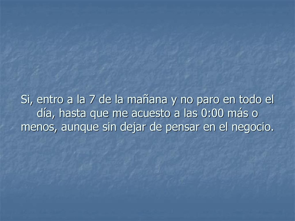Si, entro a la 7 de la mañana y no paro en todo el día, hasta que me acuesto a las 0:00 más o menos, aunque sin dejar de pensar en el negocio.