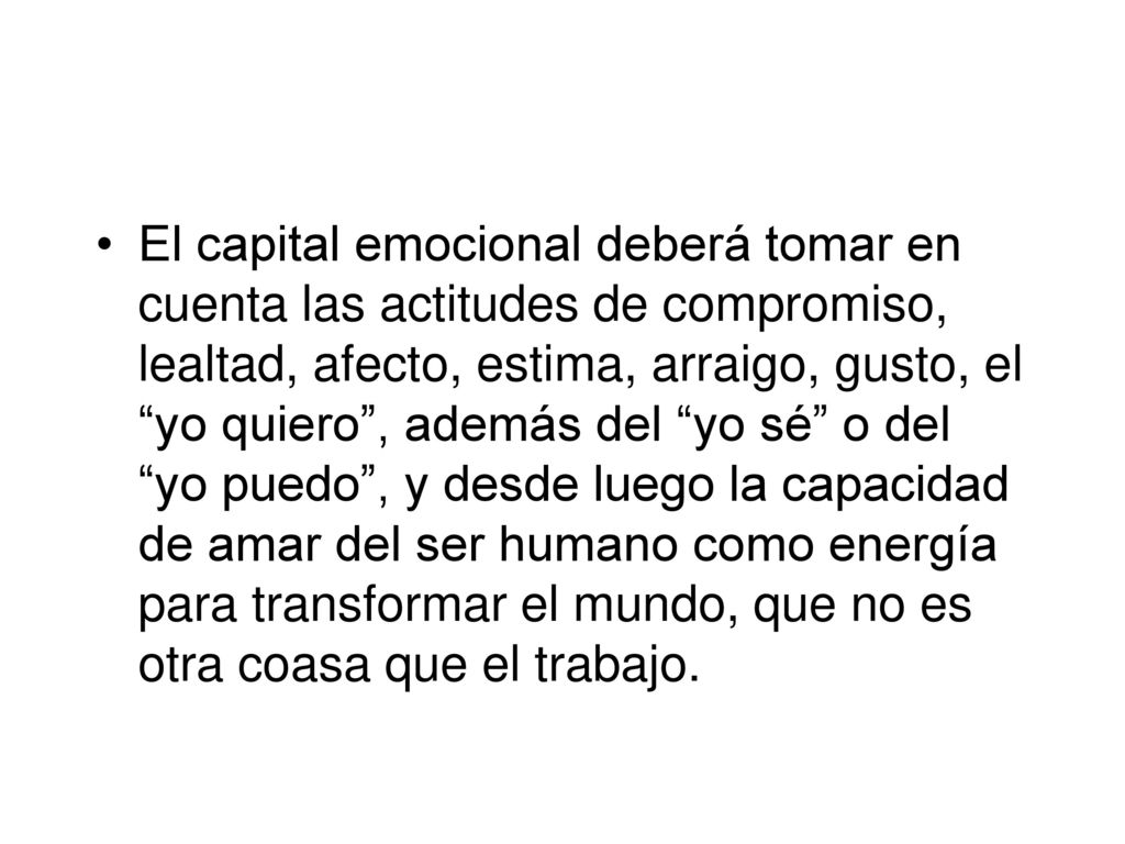 El capital emocional deberá tomar en cuenta las actitudes de compromiso, lealtad, afecto, estima, arraigo, gusto, el yo quiero , además del yo sé o del yo puedo , y desde luego la capacidad de amar del ser humano como energía para transformar el mundo, que no es otra coasa que el trabajo.