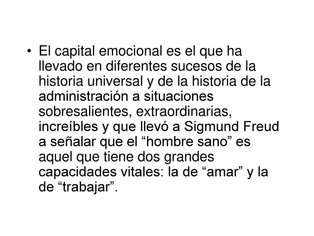 El capital emocional es el que ha llevado en diferentes sucesos de la historia universal y de la historia de la administración a situaciones sobresalientes, extraordinarias, increíbles y que llevó a Sigmund Freud a señalar que el hombre sano es aquel que tiene dos grandes capacidades vitales: la de amar y la de trabajar .