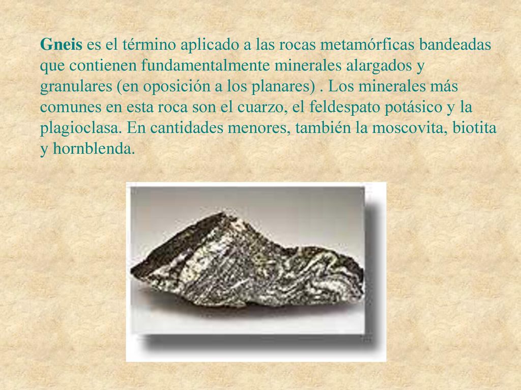 Gneis es el término aplicado a las rocas metamórficas bandeadas que contienen fundamentalmente minerales alargados y granulares (en oposición a los planares) .