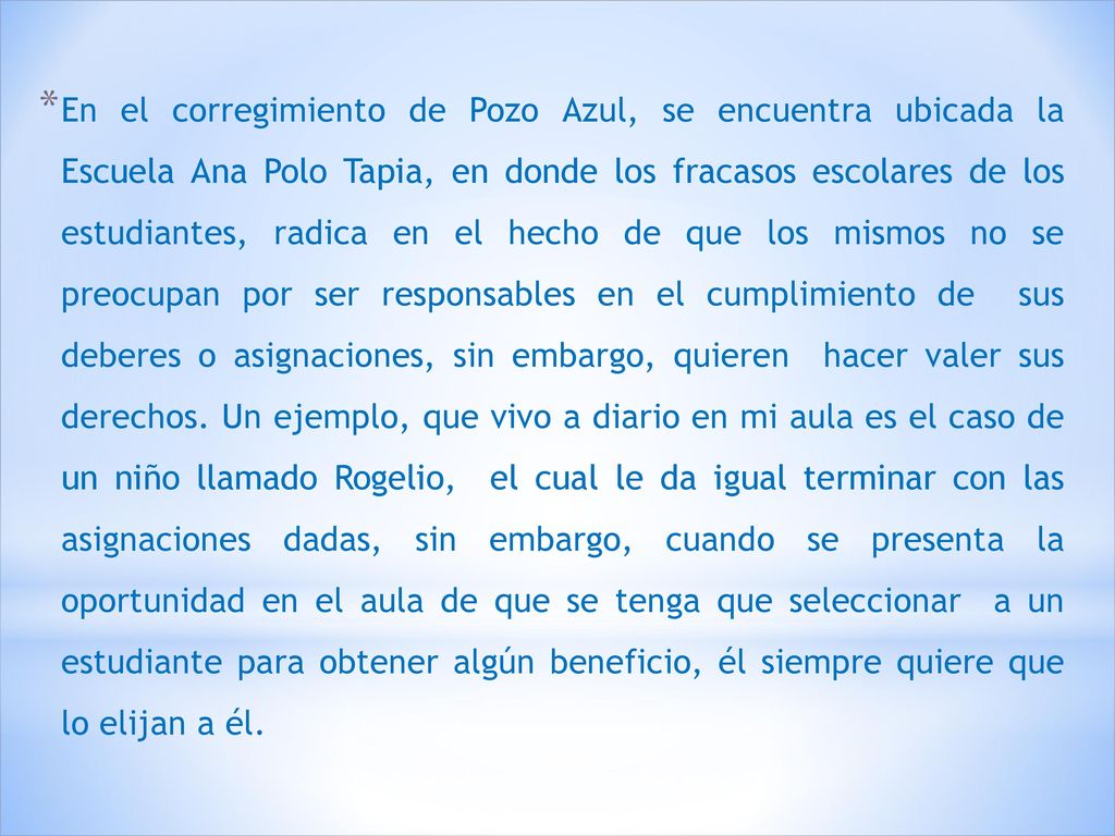 En el corregimiento de Pozo Azul, se encuentra ubicada la Escuela Ana Polo Tapia, en donde los fracasos escolares de los estudiantes, radica en el hecho de que los mismos no se preocupan por ser responsables en el cumplimiento de sus deberes o asignaciones, sin embargo, quieren hacer valer sus derechos. Un ejemplo, que vivo a diario en mi aula es el caso de un niño llamado Rogelio, el cual le da igual terminar con las asignaciones dadas, sin embargo, cuando se presenta la oportunidad en el aula de que se tenga que seleccionar a un estudiante para obtener algún beneficio, él siempre quiere que lo elijan a él.