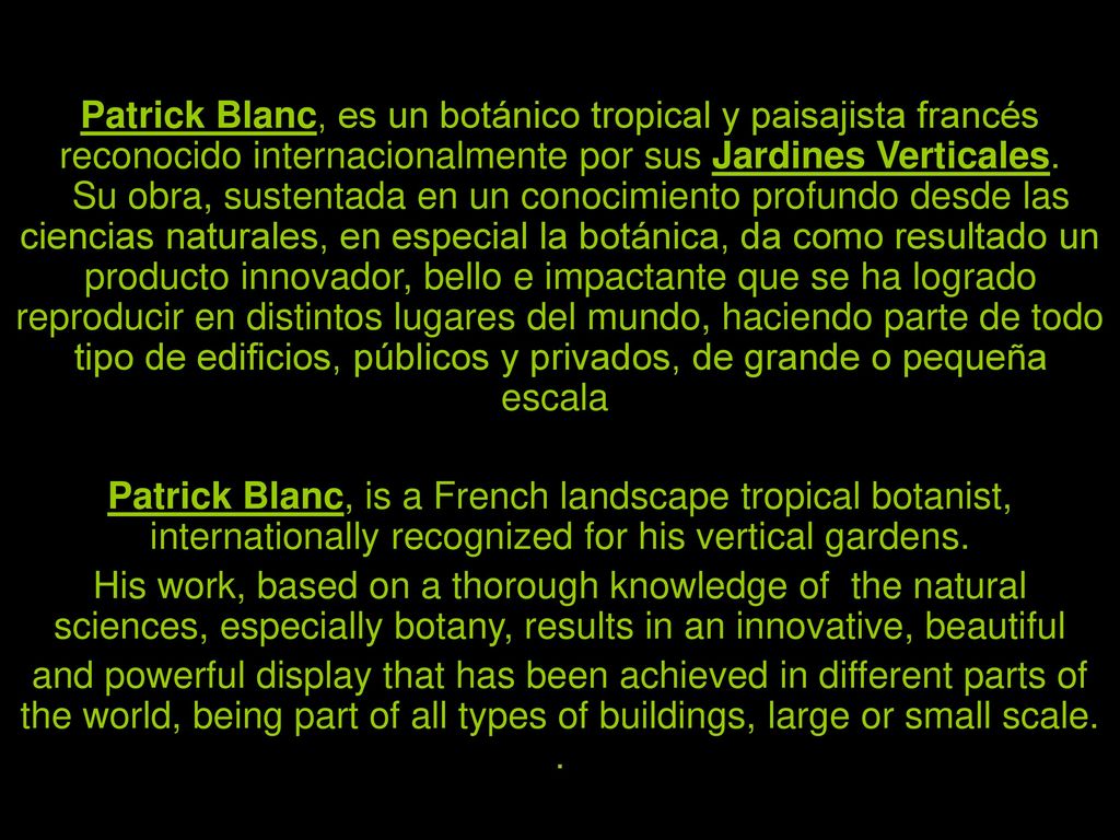 Patrick Blanc, es un botánico tropical y paisajista francés reconocido internacionalmente por sus Jardines Verticales. Su obra, sustentada en un conocimiento profundo desde las ciencias naturales, en especial la botánica, da como resultado un producto innovador, bello e impactante que se ha logrado reproducir en distintos lugares del mundo, haciendo parte de todo tipo de edificios, públicos y privados, de grande o pequeña escala.