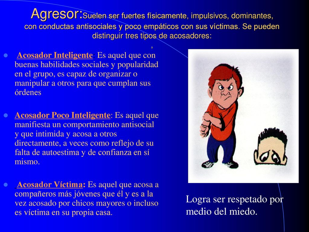 Agresor:Suelen ser fuertes físicamente, impulsivos, dominantes, con conductas antisociales y poco empáticos con sus víctimas. Se pueden distinguir tres tipos de acosadores: ,
