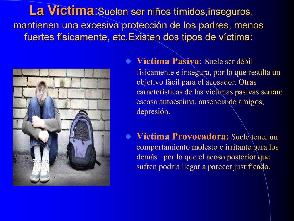 La Víctima:Suelen ser niños tímidos,inseguros, mantienen una excesiva protección de los padres, menos fuertes físicamente, etc.Existen dos tipos de víctima: