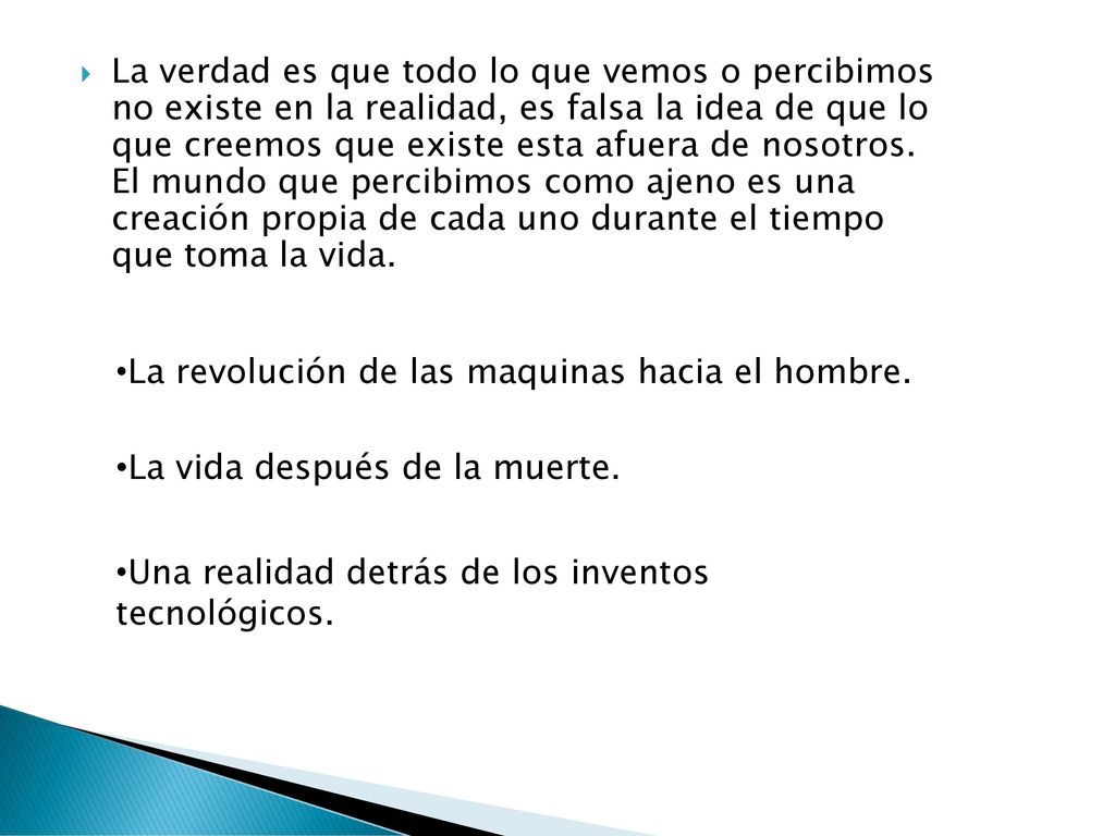 La verdad es que todo lo que vemos o percibimos no existe en la realidad, es falsa la idea de que lo que creemos que existe esta afuera de nosotros. El mundo que percibimos como ajeno es una creación propia de cada uno durante el tiempo que toma la vida.