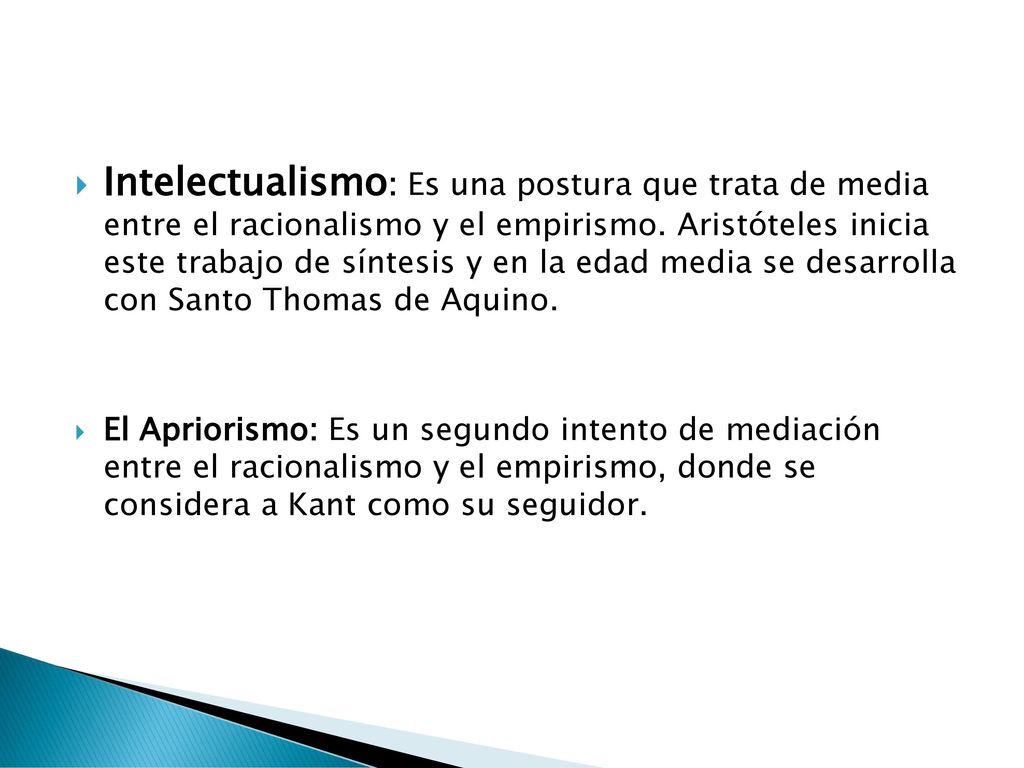 Intelectualismo: Es una postura que trata de media entre el racionalismo y el empirismo. Aristóteles inicia este trabajo de síntesis y en la edad media se desarrolla con Santo Thomas de Aquino.