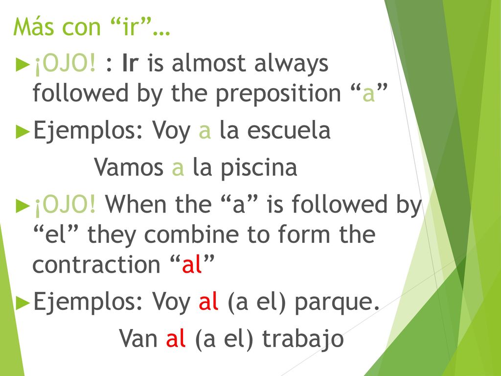 Más con ir … ¡OJO! : Ir is almost always followed by the preposition a Ejemplos: Voy a la escuela.
