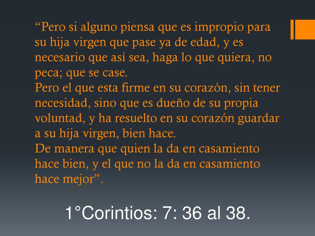 Pero si alguno piensa que es impropio para su hija virgen que pase ya de edad, y es necesario que así sea, haga lo que quiera, no peca; que se case. Pero el que esta firme en su corazón, sin tener necesidad, sino que es dueño de su propia voluntad, y ha resuelto en su corazón guardar a su hija virgen, bien hace. De manera que quien la da en casamiento hace bien, y el que no la da en casamiento hace mejor .