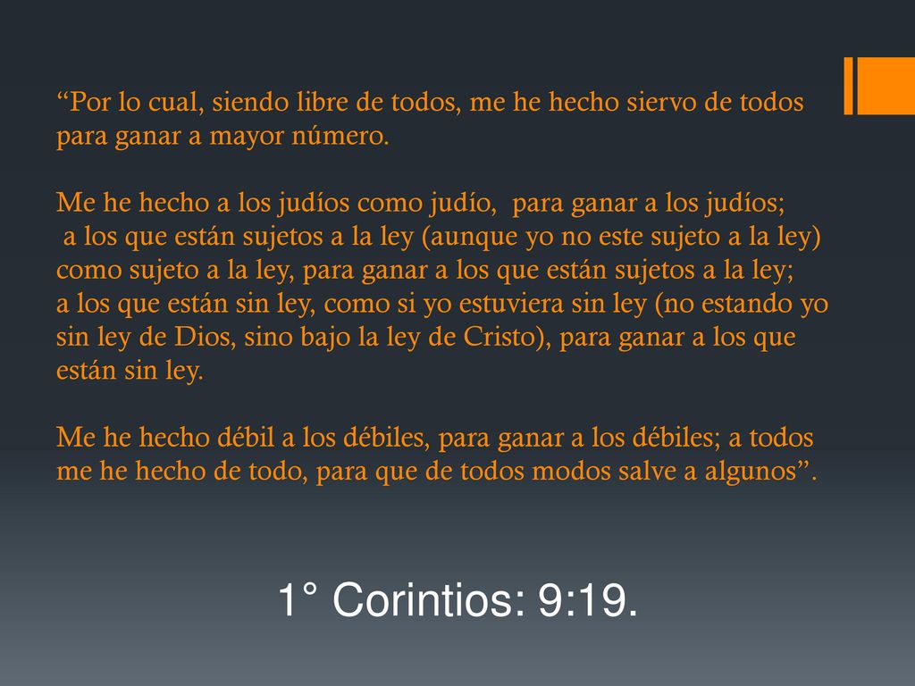 Por lo cual, siendo libre de todos, me he hecho siervo de todos para ganar a mayor número. Me he hecho a los judíos como judío, para ganar a los judíos; a los que están sujetos a la ley (aunque yo no este sujeto a la ley) como sujeto a la ley, para ganar a los que están sujetos a la ley; a los que están sin ley, como si yo estuviera sin ley (no estando yo sin ley de Dios, sino bajo la ley de Cristo), para ganar a los que están sin ley. Me he hecho débil a los débiles, para ganar a los débiles; a todos me he hecho de todo, para que de todos modos salve a algunos .