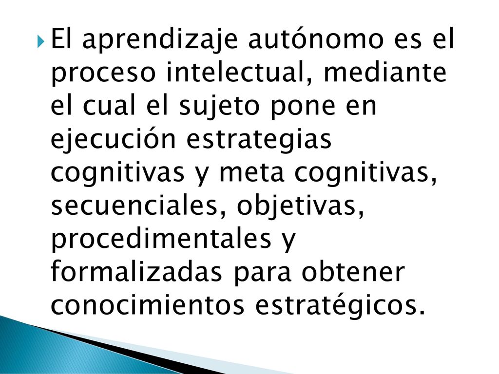 El aprendizaje autónomo es el proceso intelectual, mediante el cual el sujeto pone en ejecución estrategias cognitivas y meta cognitivas, secuenciales, objetivas, procedimentales y formalizadas para obtener conocimientos estratégicos.