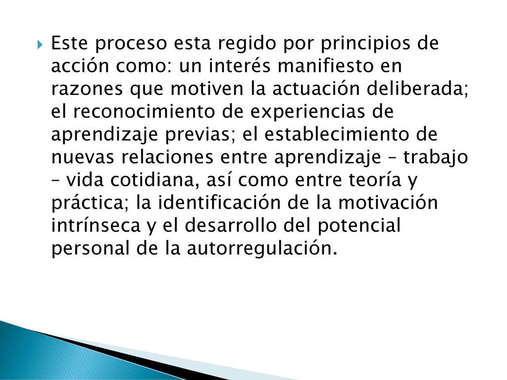 Este proceso esta regido por principios de acción como: un interés manifiesto en razones que motiven la actuación deliberada; el reconocimiento de experiencias de aprendizaje previas; el establecimiento de nuevas relaciones entre aprendizaje – trabajo – vida cotidiana, así como entre teoría y práctica; la identificación de la motivación intrínseca y el desarrollo del potencial personal de la autorregulación.