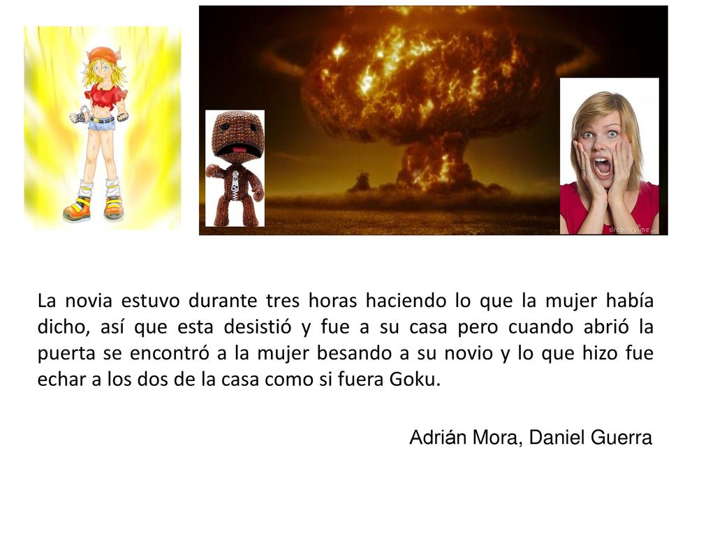 La novia estuvo durante tres horas haciendo lo que la mujer había dicho, así que esta desistió y fue a su casa pero cuando abrió la puerta se encontró a la mujer besando a su novio y lo que hizo fue echar a los dos de la casa como si fuera Goku.