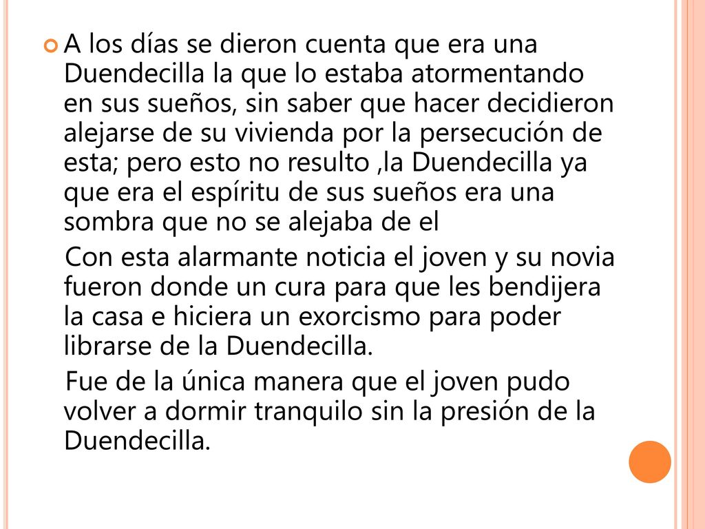 A los días se dieron cuenta que era una Duendecilla la que lo estaba atormentando en sus sueños, sin saber que hacer decidieron alejarse de su vivienda por la persecución de esta; pero esto no resulto ,la Duendecilla ya que era el espíritu de sus sueños era una sombra que no se alejaba de el