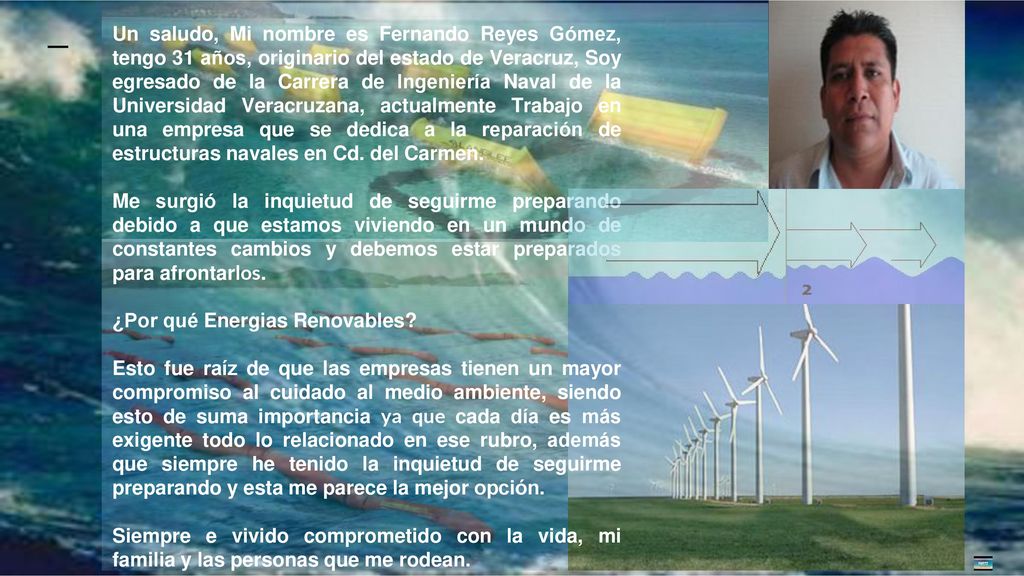 Un saludo, Mi nombre es Fernando Reyes Gómez, tengo 31 años, originario del estado de Veracruz, Soy egresado de la Carrera de Ingeniería Naval de la Universidad Veracruzana, actualmente Trabajo en una empresa que se dedica a la reparación de estructuras navales en Cd. del Carmen.