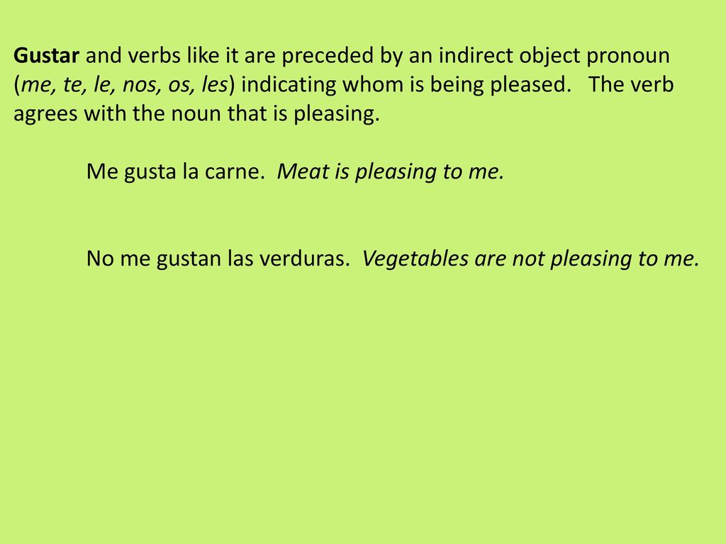 Gustar and verbs like it are preceded by an indirect object pronoun (me, te, le, nos, os, les) indicating whom is being pleased. The verb agrees with the noun that is pleasing.