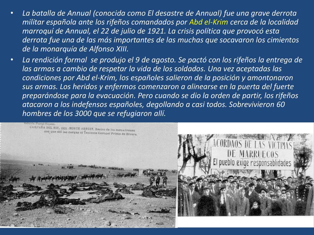 La batalla de Annual (conocida como El desastre de Annual) fue una grave derrota militar española ante los rifeños comandados por Abd el-Krim cerca de la localidad marroquí de Annual, el 22 de julio de La crisis política que provocó esta derrota fue una de las más importantes de las muchas que socavaron los cimientos de la monarquía de Alfonso XIII.