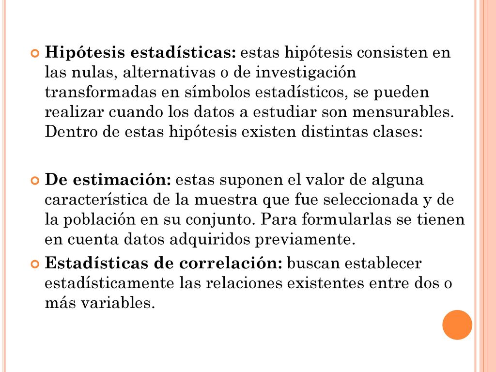 Hipótesis estadísticas: estas hipótesis consisten en las nulas, alternativas o de investigación transformadas en símbolos estadísticos, se pueden realizar cuando los datos a estudiar son mensurables. Dentro de estas hipótesis existen distintas clases: