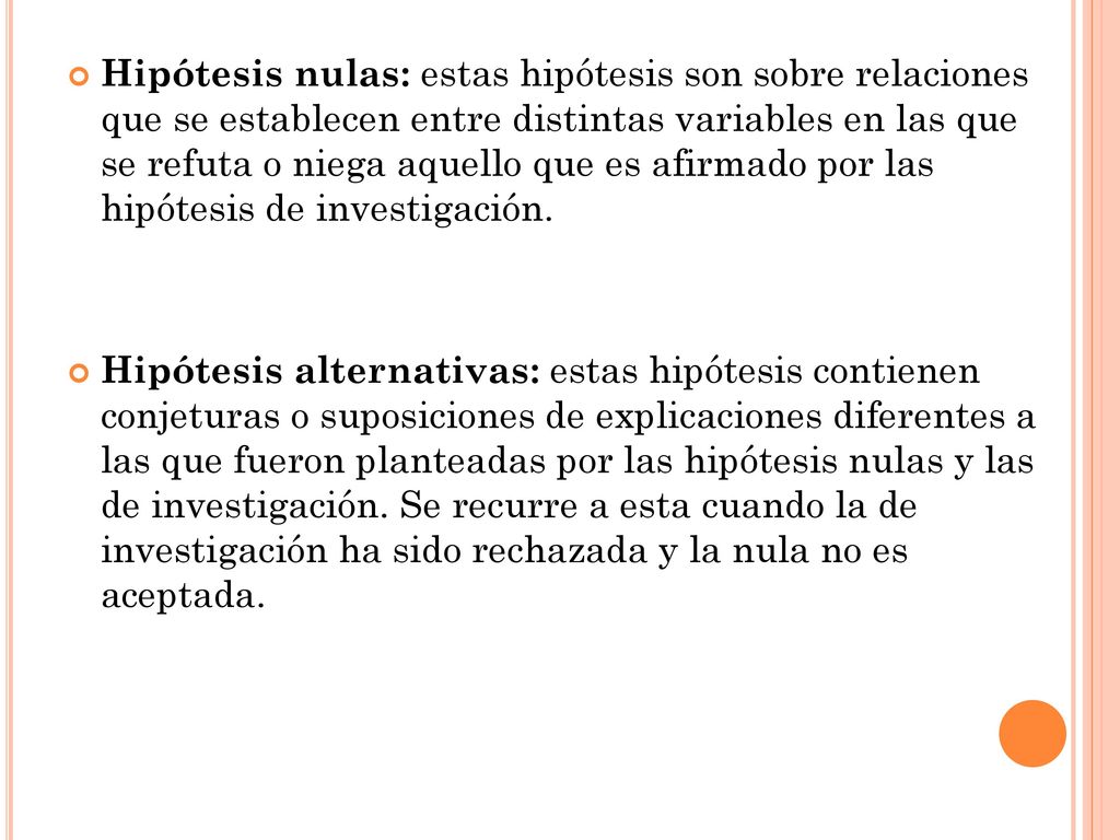 Hipótesis nulas: estas hipótesis son sobre relaciones que se establecen entre distintas variables en las que se refuta o niega aquello que es afirmado por las hipótesis de investigación.