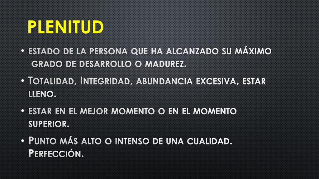 PLENITUD estado de la persona que ha alcanzado su máximo grado de desarrollo o madurez. Totalidad, Integridad, abundancia excesiva, estar lleno.