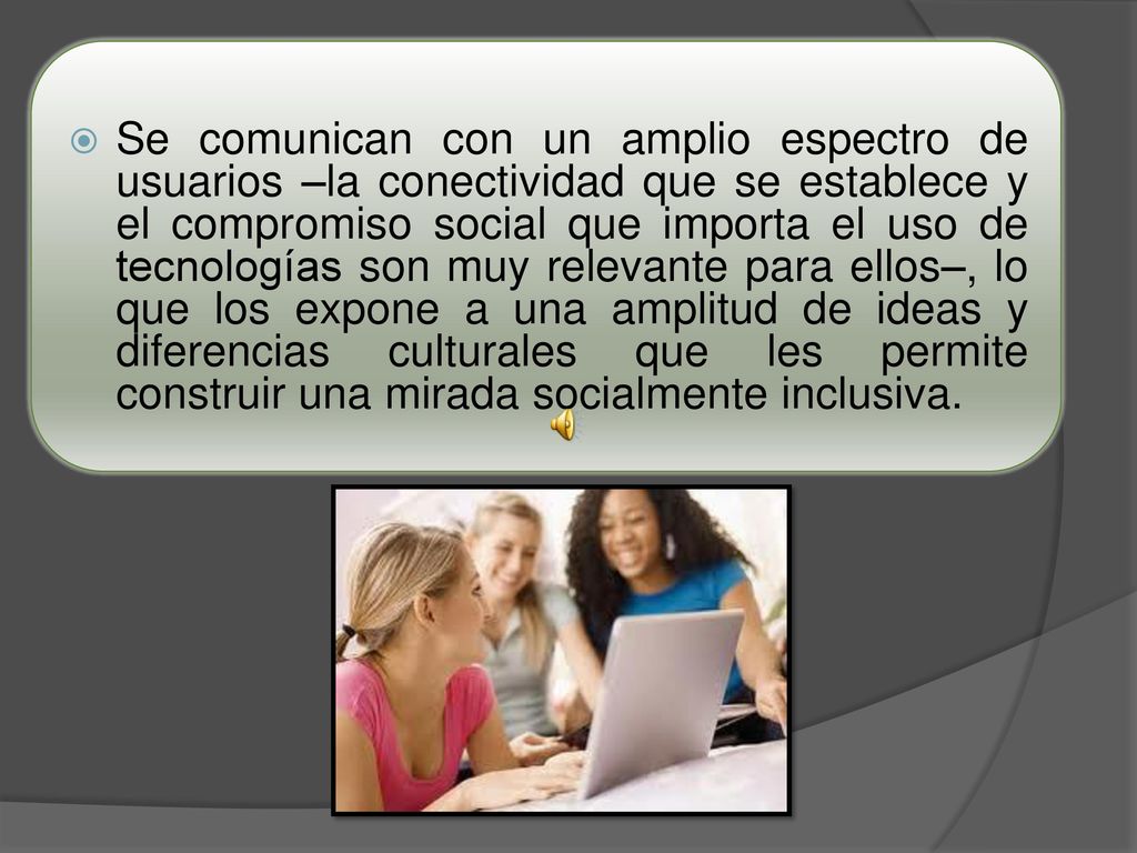 Se comunican con un amplio espectro de usuarios –la conectividad que se establece y el compromiso social que importa el uso de tecnologías son muy relevante para ellos–, lo que los expone a una amplitud de ideas y diferencias culturales que les permite construir una mirada socialmente inclusiva.