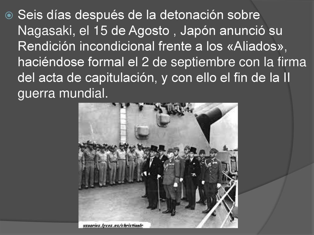 Seis días después de la detonación sobre Nagasaki, el 15 de Agosto , Japón anunció su Rendición incondicional frente a los «Aliados», haciéndose formal el 2 de septiembre con la firma del acta de capitulación, y con ello el fin de la II guerra mundial.