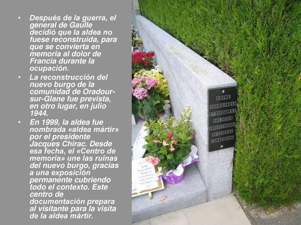 Después de la guerra, el general de Gaulle decidió que la aldea no fuese reconstruida, para que se convierta en memoria al dolor de Francia durante la ocupación.
