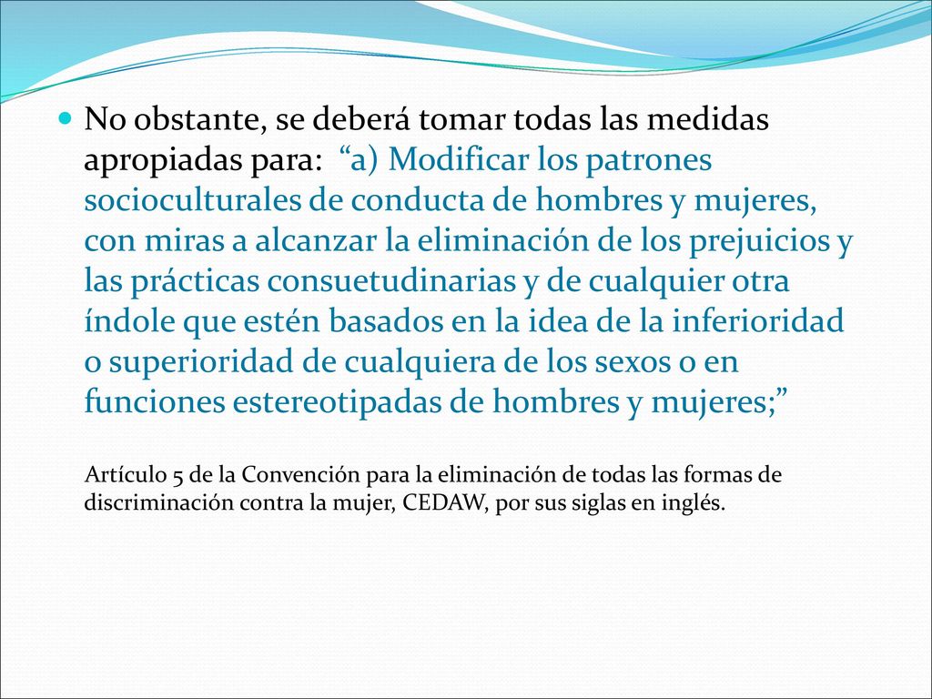 No obstante, se deberá tomar todas las medidas apropiadas para: a) Modificar los patrones socioculturales de conducta de hombres y mujeres, con miras a alcanzar la eliminación de los prejuicios y las prácticas consuetudinarias y de cualquier otra índole que estén basados en la idea de la inferioridad o superioridad de cualquiera de los sexos o en funciones estereotipadas de hombres y mujeres;