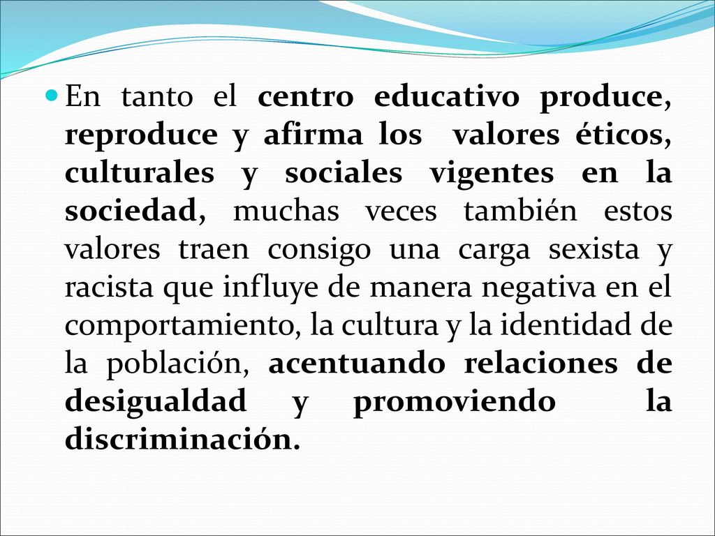 En tanto el centro educativo produce, reproduce y afirma los valores éticos, culturales y sociales vigentes en la sociedad, muchas veces también estos valores traen consigo una carga sexista y racista que influye de manera negativa en el comportamiento, la cultura y la identidad de la población, acentuando relaciones de desigualdad y promoviendo la discriminación.