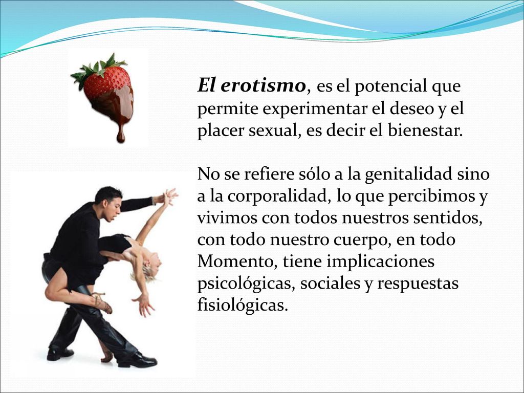 El erotismo, es el potencial que permite experimentar el deseo y el placer sexual, es decir el bienestar.