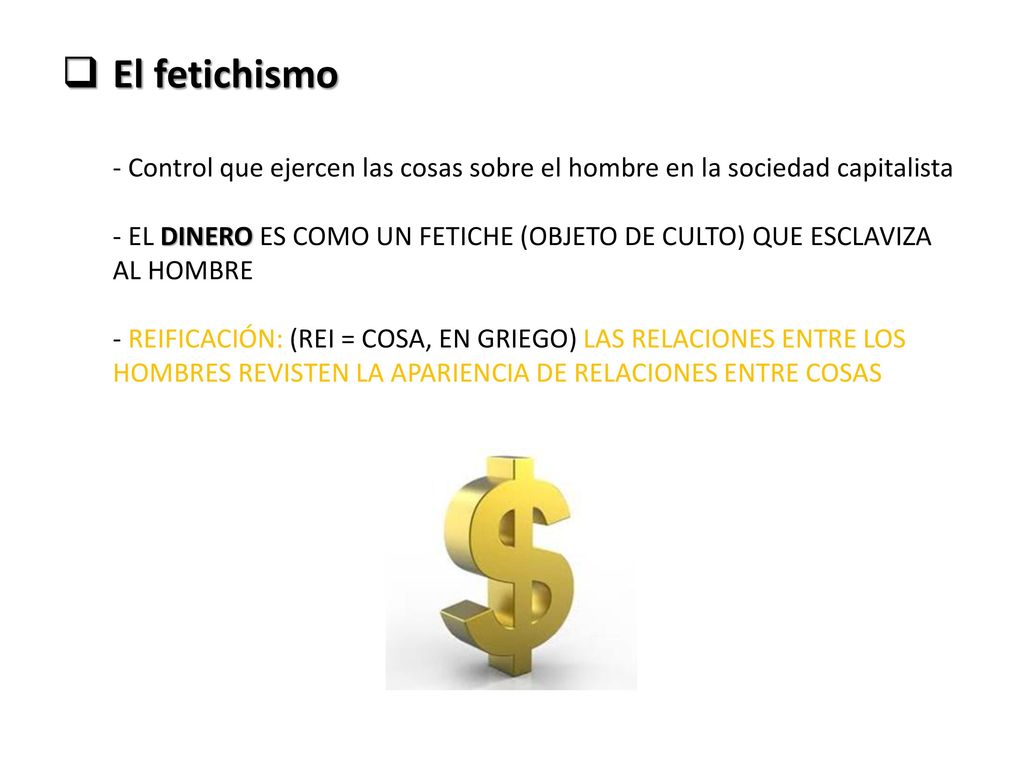 El fetichismo - Control que ejercen las cosas sobre el hombre en la sociedad capitalista - EL DINERO ES COMO UN FETICHE (OBJETO DE CULTO) QUE ESCLAVIZA AL HOMBRE - REIFICACIÓN: (REI = COSA, EN GRIEGO) LAS RELACIONES ENTRE LOS HOMBRES REVISTEN LA APARIENCIA DE RELACIONES ENTRE COSAS