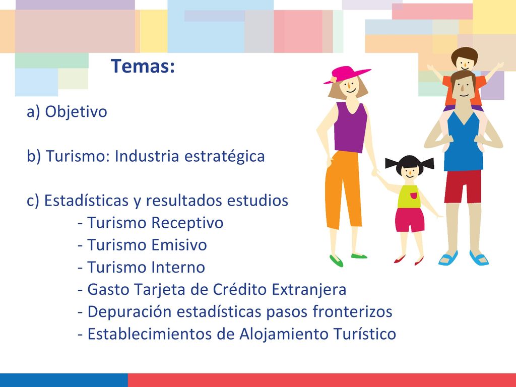 Temas: a) Objetivo b) Turismo: Industria estratégica c) Estadísticas y resultados estudios - Turismo Receptivo - Turismo Emisivo - Turismo Interno - Gasto Tarjeta de Crédito Extranjera - Depuración estadísticas pasos fronterizos - Establecimientos de Alojamiento Turístico