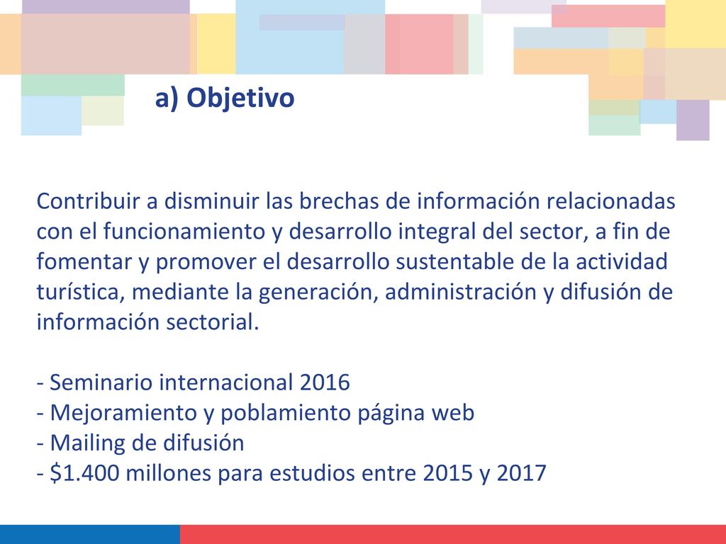 a) Objetivo Contribuir a disminuir las brechas de información relacionadas con el funcionamiento y desarrollo integral del sector, a fin de fomentar y promover el desarrollo sustentable de la actividad turística, mediante la generación, administración y difusión de información sectorial.