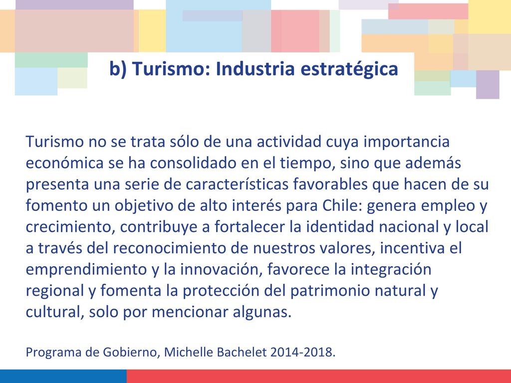 b) Turismo: Industria estratégica Turismo no se trata sólo de una actividad cuya importancia económica se ha consolidado en el tiempo, sino que además presenta una serie de características favorables que hacen de su fomento un objetivo de alto interés para Chile: genera empleo y crecimiento, contribuye a fortalecer la identidad nacional y local a través del reconocimiento de nuestros valores, incentiva el emprendimiento y la innovación, favorece la integración regional y fomenta la protección del patrimonio natural y cultural, solo por mencionar algunas.
