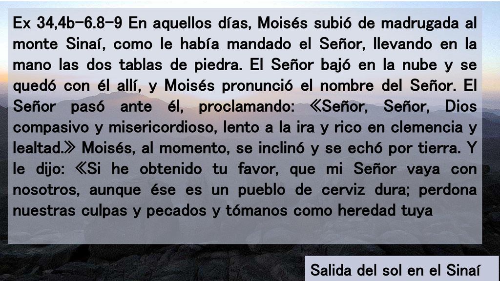Ex 34,4b En aquellos días, Moisés subió de madrugada al monte Sinaí, como le había mandado el Señor, llevando en la mano las dos tablas de piedra. El Señor bajó en la nube y se quedó con él allí, y Moisés pronunció el nombre del Señor. El Señor pasó ante él, proclamando: «Señor, Señor, Dios compasivo y misericordioso, lento a la ira y rico en clemencia y lealtad.» Moisés, al momento, se inclinó y se echó por tierra. Y le dijo: «Si he obtenido tu favor, que mi Señor vaya con nosotros, aunque ése es un pueblo de cerviz dura; perdona nuestras culpas y pecados y tómanos como heredad tuya