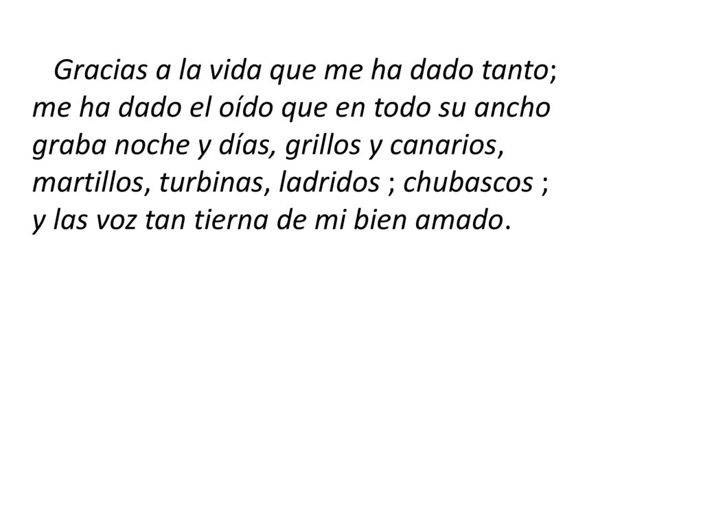Gracias a la vida que me ha dado tanto; me ha dado el oído que en todo su ancho graba noche y días, grillos y canarios, martillos, turbinas, ladridos ; chubascos ; y las voz tan tierna de mi bien amado.