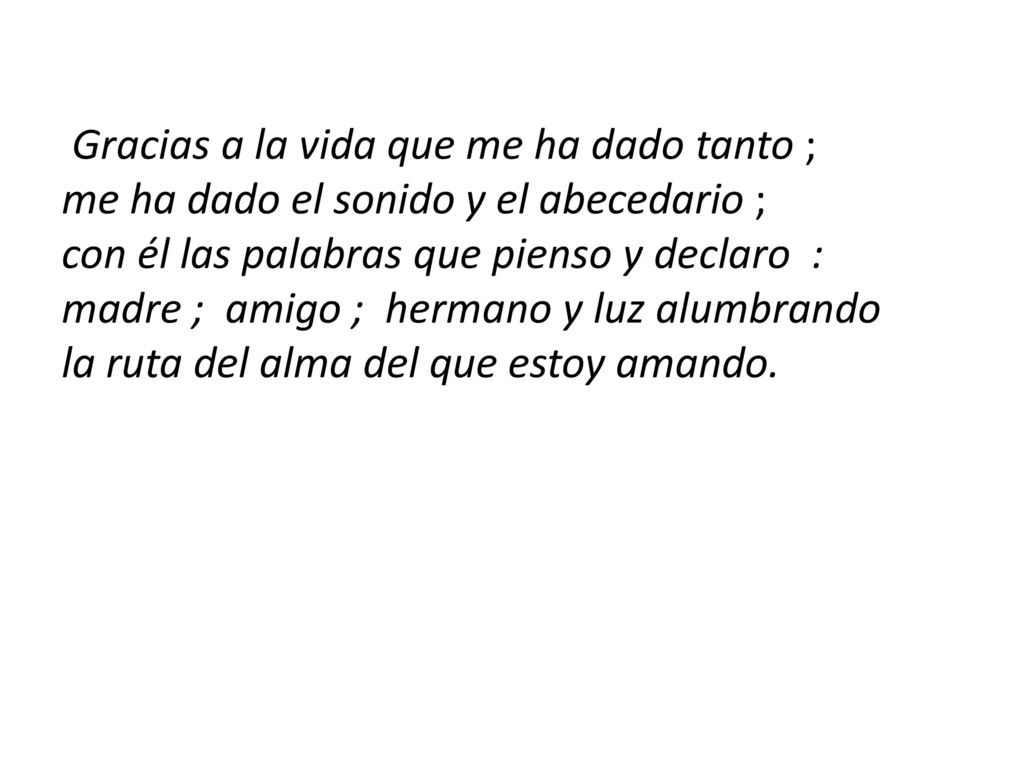 Gracias a la vida que me ha dado tanto ; me ha dado el sonido y el abecedario ; con él las palabras que pienso y declaro : madre ; amigo ; hermano y luz alumbrando la ruta del alma del que estoy amando.