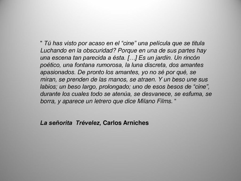 Tú has visto por acaso en el cine una película que se titula Luchando en la obscuridad Porque en una de sus partes hay una escena tan parecida a ésta. […] Es un jardín. Un rincón poético, una fontana rumorosa, la luna discreta, dos amantes apasionados. De pronto los amantes, yo no sé por qué, se miran, se prenden de las manos, se atraen. Y un beso une sus labios; un beso largo, prolongado; uno de esos besos de cine , durante los cuales todo se atenúa, se desvanece, se esfuma, se borra, y aparece un letrero que dice Milano Films.