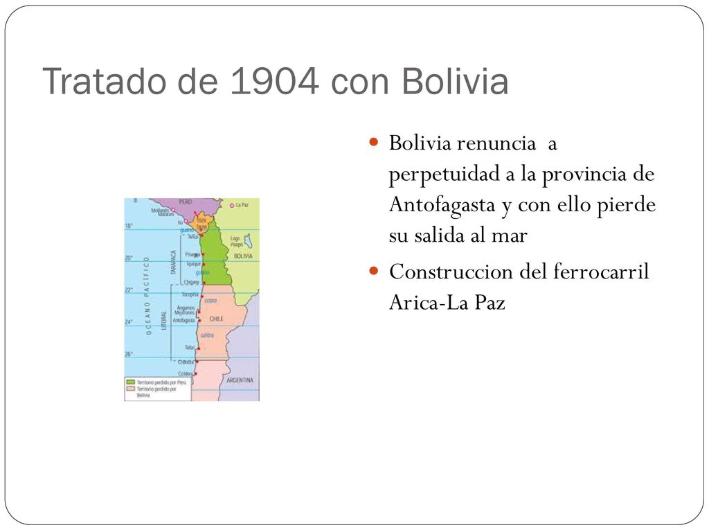 Tratado de 1904 con Bolivia Bolivia renuncia a perpetuidad a la provincia de Antofagasta y con ello pierde su salida al mar.