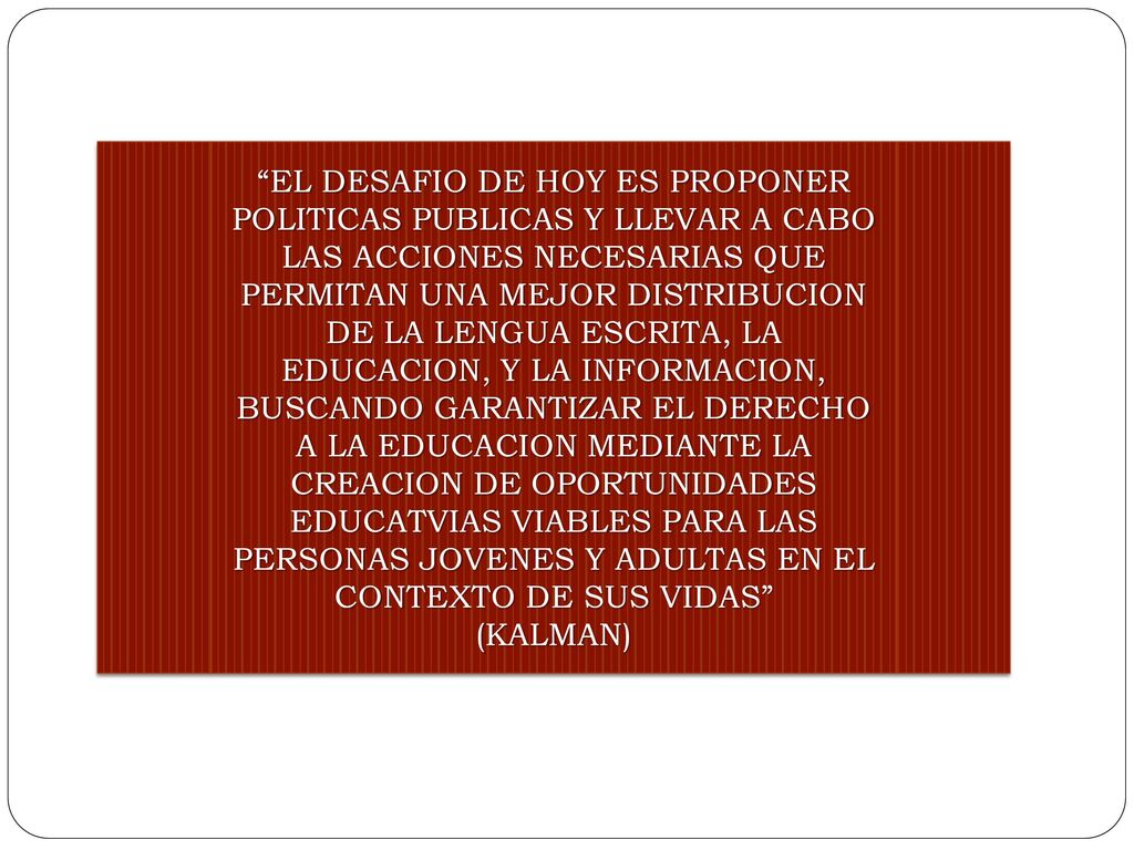 EL DESAFIO DE HOY ES PROPONER POLITICAS PUBLICAS Y LLEVAR A CABO LAS ACCIONES NECESARIAS QUE PERMITAN UNA MEJOR DISTRIBUCION DE LA LENGUA ESCRITA, LA EDUCACION, Y LA INFORMACION, BUSCANDO GARANTIZAR EL DERECHO A LA EDUCACION MEDIANTE LA CREACION DE OPORTUNIDADES EDUCATVIAS VIABLES PARA LAS PERSONAS JOVENES Y ADULTAS EN EL CONTEXTO DE SUS VIDAS