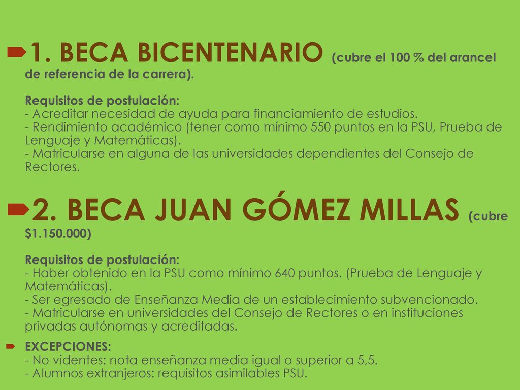 1. BECA BICENTENARIO (cubre el 100 % del arancel de referencia de la carrera). Requisitos de postulación: - Acreditar necesidad de ayuda para financiamiento de estudios. - Rendimiento académico (tener como mínimo 550 puntos en la PSU, Prueba de Lenguaje y Matemáticas). - Matricularse en alguna de las universidades dependientes del Consejo de Rectores.