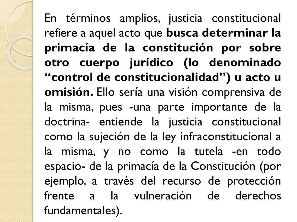 En términos amplios, justicia constitucional refiere a aquel acto que busca determinar la primacía de la constitución por sobre otro cuerpo jurídico (lo denominado control de constitucionalidad ) u acto u omisión.