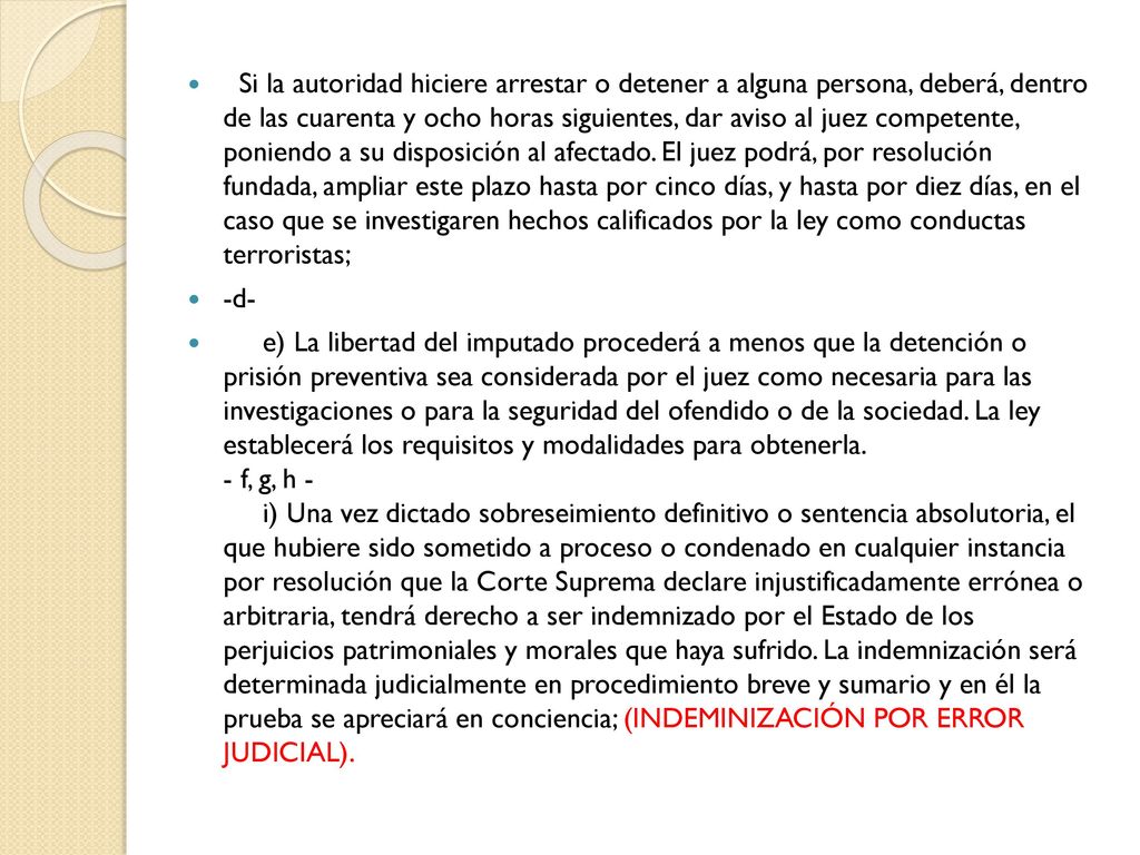 Si la autoridad hiciere arrestar o detener a alguna persona, deberá, dentro de las cuarenta y ocho horas siguientes, dar aviso al juez competente, poniendo a su disposición al afectado. El juez podrá, por resolución fundada, ampliar este plazo hasta por cinco días, y hasta por diez días, en el caso que se investigaren hechos calificados por la ley como conductas terroristas;