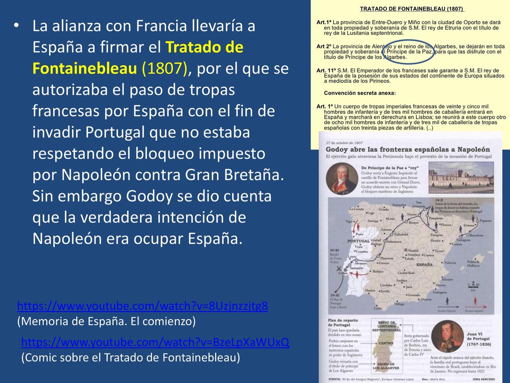 La alianza con Francia llevaría a España a firmar el Tratado de Fontainebleau (1807), por el que se autorizaba el paso de tropas francesas por España con el fin de invadir Portugal que no estaba respetando el bloqueo impuesto por Napoleón contra Gran Bretaña. Sin embargo Godoy se dio cuenta que la verdadera intención de Napoleón era ocupar España.